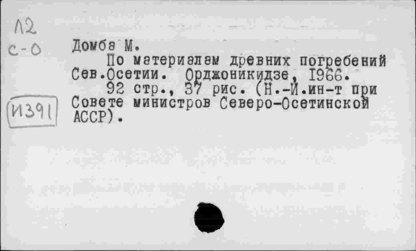 ﻿лг c-ô
Домбэ М.
По материалам древних погребений Сев.Осетии. Орджоникидзе, I960.
92 стр., 37 рис. (Н.-И.ин-т при Совете министров Северо-Осетинской АССР).